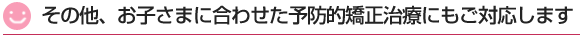 その他、お子さまに合わせた予防矯正治療にもご対応します