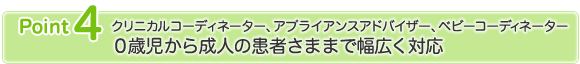 ポイント4　クリニカルコーディネーター、アプライアンスアドバイザー、ベビーコーディネーター　0歳児から成人の患者さままで幅広く対応