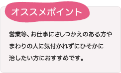 営業等、お仕事にさしつかえのある方やまわりの人に気付かれずにひそかに治したい方におすすめです。