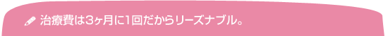 治療費は3ヶ月に一回だからリーズナブル