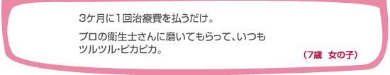 3ヶ月に一回治療費を払うだけ。プロの衛生士さんに磨いてもらって、いつもツルツル・ピカピカ