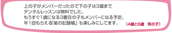 上の子がメンバーだったので下の子は3歳までデンタルレッスンは無料でした。もうすぐ1歳になる3番目の子もメンバーになる予定。年1回もらえる「歯の記録帳」も楽しみにしています。