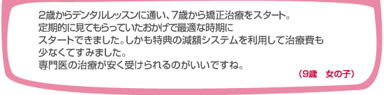 2歳からデンタルレッスンに通い、7歳から矯正治療をスタート。定期的に見てもらったおかげで最適な時期にスタートできました。しかも特典の減額システムを利用して治療費も少なくてすみました。専門医の治療が安く受けられるのがいいですね