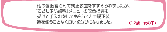 よそで矯正装置をすすめられましたが、「こども予防歯科」メニューの咬合指導を受けてお手入れをしてもらうことで矯正装置を使うことなく良い歯並びになりました