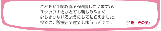 こどもが1歳の頃から通院していますが、スタッフの方がとても親しみやすく少しずつなれるようにしてもらえました。今では、診療台で寝てしまうほどです。