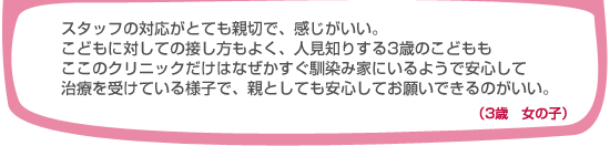 スタッフの対応がとても親切で、感じがいい。こどもに対しての接し方もよく、人見知りする3歳のこどももここのクリニックだけはなぜかすぐ馴染み家にいるようで安心して治療を受けている様子で、親としても安心してお願いできるのがいい。