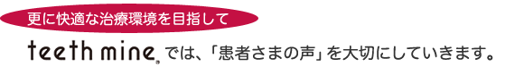 更に快適な治療環境を目指して　Teethmineでは、「患者さまの声」を大切にしていきます。