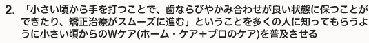 「小さい頃から手を打つことで、歯ならびやかみ合わせが良い状態に保つことができたり、矯正治療がスムーズに進む」ということを多くの人に知ってもらうように小さい頃からのＷケア(ホーム・ケア＋プロのケア)を普及させる。